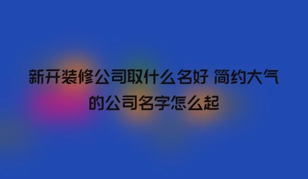 新开装修公司取什么名好 简约大气的公司名字怎么起