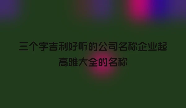 三个字吉利好听的公司名称企业起高雅大全的名称