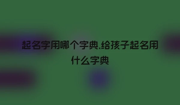 起名字用哪个字典,给孩子起名用什么字典