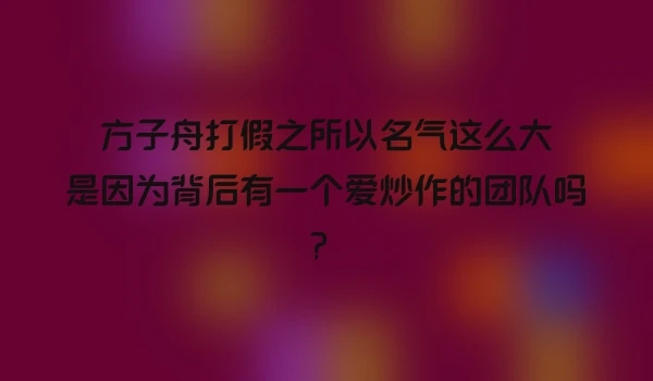 方子舟打假之所以名气这么大是因为背后有一个爱炒作的团队吗？