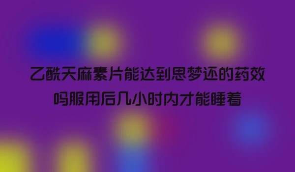 乙酰天麻素片能达到思梦还的药效吗服用后几小时内才能睡着