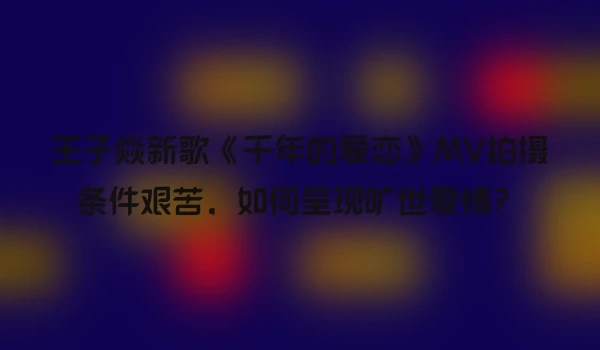 王子焱新歌《千年的爱恋》MV拍摄条件艰苦，如何呈现旷世爱情？