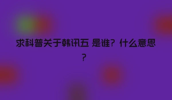 求科普关于韩讯五 是谁？什么意思？