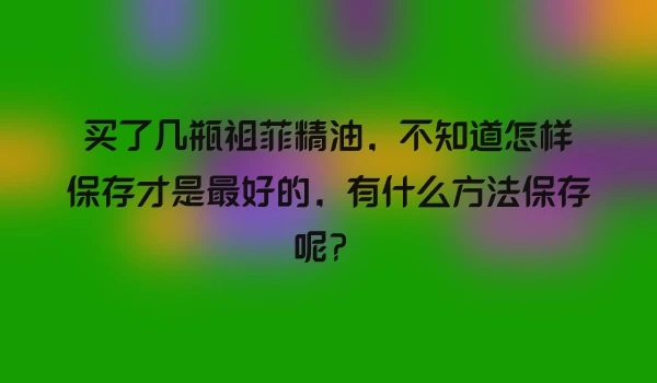买了几瓶祖菲精油，不知道怎样保存才是最好的，有什么方法保存呢？