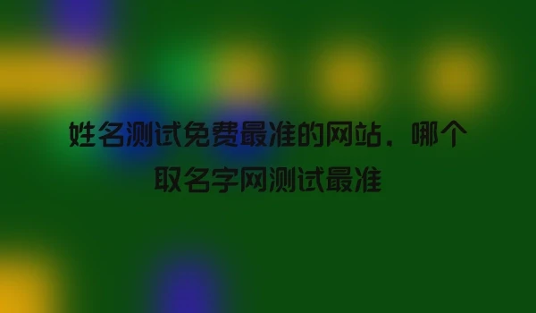 姓名测试免费最准的网站，哪个取名字网测试最准