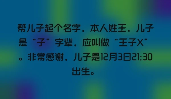 帮儿子起个名字，本人姓王，儿子是“子”字辈，应叫做“王子X”。非常感谢，儿子是12月3日21:30出生。