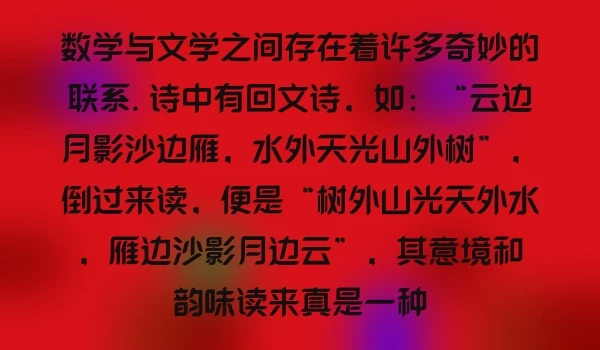 数学与文学之间存在着许多奇妙的联系. 诗中有回文诗，如：“云边月影沙边雁，水外天光山外树”，倒过来读，便是“树外山光天外水，雁边沙影月边云”，其意境和韵味读来真是一种