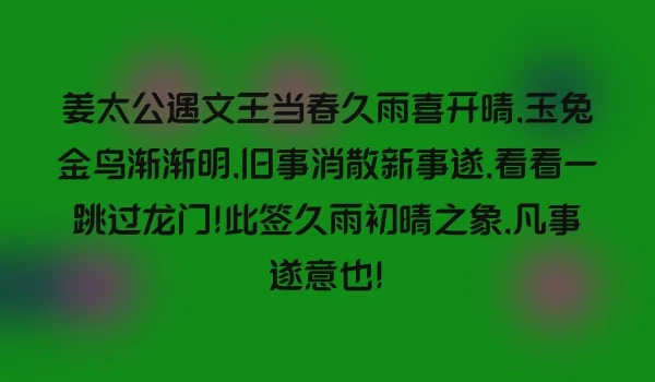 姜太公遇文王当春久雨喜开晴,玉兔金鸟渐渐明,旧事消散新事遂,看看一跳过龙门!此签久雨初晴之象,凡事遂意也!