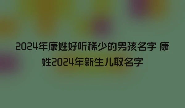 2024年康姓好听稀少的男孩名字 康姓2024年新生儿取名字