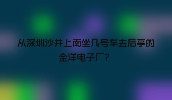 从深圳沙井上南坐几号车去后亭的金洋电子厂？