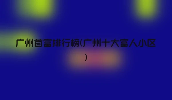 广州首富排行榜(广州十大富人小区)